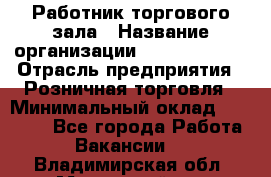 Работник торгового зала › Название организации ­ Team PRO 24 › Отрасль предприятия ­ Розничная торговля › Минимальный оклад ­ 25 000 - Все города Работа » Вакансии   . Владимирская обл.,Муромский р-н